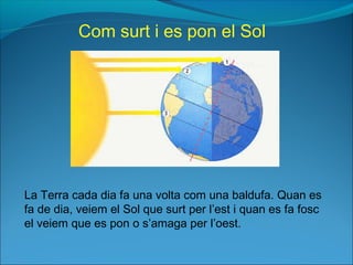 La Terra cada dia fa una volta com una baldufa. Quan es
fa de dia, veiem el Sol que surt per l’est i quan es fa fosc
el veiem que es pon o s’amaga per l’oest.
Com surt i es pon el Sol
 