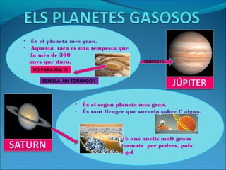 • És el planeta més gran.
• Aquesta taca és una tempesta que
fa més de 300
anys que dura. TEMPESTA
NO PARA MAI !!!
SEMBLA UN TORNADO !
• És el segon planeta més gran.
• És tant lleuger que suraria sobre l’ aigua.
Té uns anells molt grans
formats per pedres, pols
i gel.
 