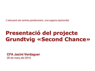 1
Presentació del projecte
Grundtvig «Second Chance»
L’educació als centres penitenciaris, una segona oportunitat
CFA Jacint Verdaguer
26 de març del 2015
 