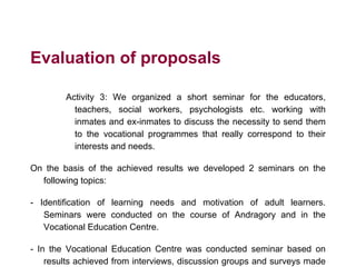 Evaluation of proposals
Activity 3: We organized a short seminar for the educators,
teachers, social workers, psychologists etc. working with
inmates and ex-inmates to discuss the necessity to send them
to the vocational programmes that really correspond to their
interests and needs.
On the basis of the achieved results we developed 2 seminars on the
following topics:
- Identification of learning needs and motivation of adult learners.
Seminars were conducted on the course of Andragory and in the
Vocational Education Centre.
- In the Vocational Education Centre was conducted seminar based on
results achieved from interviews, discussion groups and surveys made
 