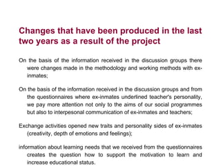 Changes that have been produced in the last
two years as a result of the project
On the basis of the information received in the discussion groups there
were changes made in the methodology and working methods with ex-
inmates;
On the basis of the information received in the discussion groups and from
the questionnaires where ex-inmates underlined teacher's personality,
we pay more attention not only to the aims of our social programmes
but also to interpesonal communication of ex-inmates and teachers;
Exchange activities opened new traits and personality sides of ex-inmates
(creativity, depth of emotions and feelings);
information about learning needs that we received from the questionnaires
creates the question how to support the motivation to learn and
increase educational status.
 