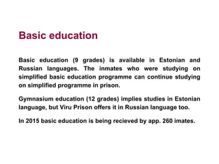 Basic education
Basic education (9 grades) is available in Estonian and
Russian languages. The inmates who were studying on
simplified basic education programme can continue studying
on simplified programme in prison.
Gymnasium education (12 grades) implies studies in Estonian
language, but Viru Prison offers it in Russian language too.
In 2015 basic education is being recieved by app. 260 imates.
 