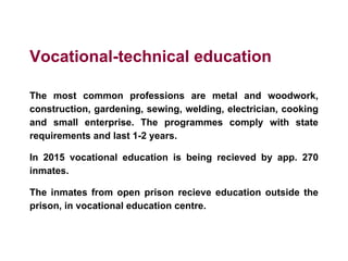 Vocational-technical education
The most common professions are metal and woodwork,
construction, gardening, sewing, welding, electrician, cooking
and small enterprise. The programmes comply with state
requirements and last 1-2 years.
In 2015 vocational education is being recieved by app. 270
inmates.
The inmates from open prison recieve education outside the
prison, in vocational education centre.
 