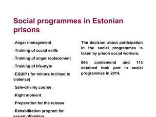 Social programmes in Estonian
prisons
➢Anger management
➢Training of social skills
➢Training of anger replacement
➢Training of life-style
➢EQUIP ( for minors inclined to
violence)
➢Safe-driving course
➢Right moment
➢Preparation for the release
➢Rehabilitation program for
sexual offenders
The decision about participation
in the social programmes is
taken by prison social workers.
846 condemend and 115
detained took part in social
programmes in 2014.
 