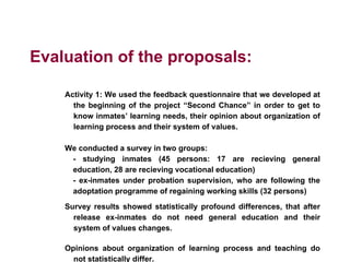 Evaluation of the proposals:
Activity 1: We used the feedback questionnaire that we developed at
the beginning of the project “Second Chance” in order to get to
know inmates’ learning needs, their opinion about organization of
learning process and their system of values.
We conducted a survey in two groups:
- studying inmates (45 persons: 17 are recieving general
education, 28 are recieving vocational education)
- ex-inmates under probation supervision, who are following the
adoptation programme of regaining working skills (32 persons)
Survey results showed statistically profound differences, that after
release ex-inmates do not need general education and their
system of values changes.
Opinions about organization of learning process and teaching do
not statistically differ.
 