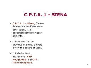1
C.P.I.A. 1 - SIENA
C.P.I.A. 1 - Siena, Centro
Provinciale per l’istruzione
degli adulti, is an
education centre for adult
students.
It is located in the
province of Siena, a lively
city in the centre of Italy.
It includes two
institutions: CTP
Poggibonsi and CTP
Piancastagnaio.
 
