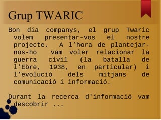 Grup TWARIC
Bon dia companys, el grup Twaric
 volem   presentar-vos   el   nostre
 projecte.   A l’hora de plantejar-
 nos-ho    vam voler relacionar la
 guerra   civil   (la   batalla   de
 l’Ebre, 1938, en particular) i
 l’evolució    dels    mitjans    de
 comunicació i informació.

Durant la recerca d'informació vam
 descobrir ...
 
