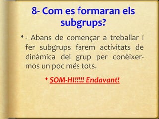 8- Com es formaran els
subgrups?
- Abans de començar a treballar i
fer subgrups farem activitats de
dinàmica del grup per conèixer-
mos un poc més tots.
SOM-HI!!!!! Endavant!
 