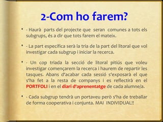 2-Com ho farem?
 - Haurà parts del projecte que seran comunes a tots els
subgrups, és a dir que tots farem el mateix.
 - La part específica serà la tria de la part del litoral que vol
investigar cada subgrup i iniciar la recerca.
 - Un cop triada la secció de litoral pitiús que voleu
investigar començarem la recerca i haurem de repartir les
tasques. Abans d‘acabar cada sessió s‘exposarà el que
s‘ha fet a la resta de companys i es reflectirà en el
PORTFOLI i en el diari d‘aprenentatge de cada alumne/a.
 - Cada subgrup tendrà un portaveu però s‘ha de treballar
de forma cooperativa i conjunta. MAI INDIVIDUAL!!
 