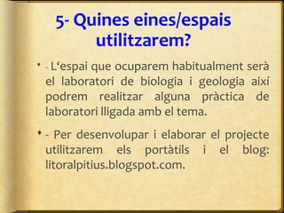 5- Quines eines/espais
utilitzarem?
 - L‘espai que ocuparem habitualment serà
el laboratori de biologia i geologia així
podrem realitzar alguna pràctica de
laboratori lligada amb el tema.
 - Per desenvolupar i elaborar el projecte
utilitzarem els portàtils i el blog:
litoralpitius.blogspot.com.
 