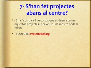 7- S‘han fet projectes
abans al centre?
 - Si ja fa un parell de cursos que es duen a terme
aquestos projectes i per veure una mostra podem
mirar:
 - YOUTUBE: Projectebollarg
 