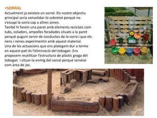•SORRAL
Actualment ja existeix un sorral. Els nostre objectiu
principal seria consolidar-lo sobretot perquè no
s’escapi la sorra cap a altres zones.
També hi farem una paret amb elements reciclats com
tubs, coladors, ampolles foradades situats a la paret
perquè puguin servir de conductes de la sorra i que els
nens i nenes experimentin amb aquest material.
Una de les actuacions que ens plategem dur a terme
en aquest pati és l’eliminació del tobogan .Ens
proposem reutilitzar l’estructura de plàstic groga del
tobogan i situar-la enmig del sorral perquè serveixi
com àrea de joc.
 