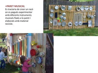 •PARET MUSICAL
Es tractaria de crear un racó
on es pogués experimentar
amb diferents instruments
musicals fixats a la paret i
elaborats amb material
reciclat.
 