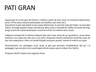PATI GRAN
Aquest pati és el més gran de l’escola i s’utilitza a partir de cicle inicial. En moments determinats,
però, s’hi fan actes conjunts (castanyada, carnestoltes, Sant Jordi, etc.).
Actualment el pati està dividit en dos espais diferenciats: la zona del camp de futbol, i la zona dels
arbres. Al marge queden l’espai cimentat que dóna accés a l’entrada de l’edifici, les taules de ping-
pong, la zona de la pista de basquet, la zona de la font i els voltants de la caseta.
L’objectiu principal de la reforma d’aquest pati seria crear zones de joc igualitàries, sense donar
prioritat a uns espais-joc més que a uns altres. D’aquesta manera intentaríem incentivar tipus de
jocs més coeducatius i oferir un ventall d’espais més grans perquè tothom hi trobi el seu espai.
Paral·lelament, ens plantegem crear zones al pati que permetin l’ambibalència del joc i la
pedagogia i que serveixin com a prolongació de les classes que es troben dins l’edifici.
Proposem dividir l’espai en les següents àrees:
 