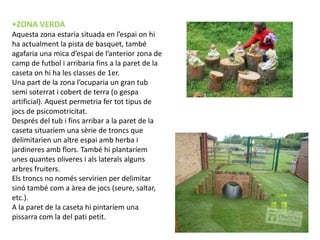•ZONA VERDA
Aquesta zona estaria situada en l’espai on hi
ha actualment la pista de basquet, també
agafaria una mica d’espai de l’anterior zona de
camp de futbol i arribaria fins a la paret de la
caseta on hi ha les classes de 1er.
Una part de la zona l’ocuparia un gran tub
semi soterrat i cobert de terra (o gespa
artificial). Aquest permetria fer tot tipus de
jocs de psicomotricitat.
Després del tub i fins arribar a la paret de la
caseta situaríem una sèrie de troncs que
delimitarien un altre espai amb herba i
jardineres amb flors. També hi plantaríem
unes quantes oliveres i als laterals alguns
arbres fruiters.
Els troncs no només servirien per delimitar
sinó també com a àrea de jocs (seure, saltar,
etc.).
A la paret de la caseta hi pintaríem una
pissarra com la del pati petit.
 