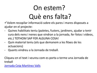 On estem?
Què ens falta?
Volem recopilar informació sobre els pares i mares disposats a
ajudar en el projecte:
- Quines habilitats teniu (paletes, fusters, jardiners, ajudar a tenir
cura dels nens i nenes que vindran a la jornada, fer fotos i vídeos,
etc.) TOTHOM SAP FER ALGUNA COSA!
- Quin material teniu (els que demanem a les fitxes de les
actuacions)
- Quants vindreu a la Jornada de treball.
Cliqueu en el text i veureu com es porta a terme una Jornada de
treball
Jornada Ceip Martínez Valls
 