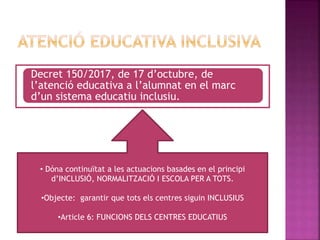 Decret 150/2017, de 17 d’octubre, de
l’atenció educativa a l’alumnat en el marc
d’un sistema educatiu inclusiu.
• Dóna continuïtat a les actuacions basades en el principi
d’INCLUSIÓ, NORMALITZACIÓ I ESCOLA PER A TOTS.
•Objecte: garantir que tots els centres siguin INCLUSIUS
•Article 6: FUNCIONS DELS CENTRES EDUCATIUS
 