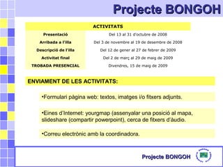 Projecte BONGOHProjecte BONGOH
Projecte BONGOHProjecte BONGOH
ACTIVITATS
Presentació Del 13 al 31 d'octubre de 2008
Arribada a l'illa Del 3 de novembre al 19 de desembre de 2008
Descripció de l'illa Del 12 de gener al 27 de febrer de 2009
Activitat final Del 2 de març al 29 de maig de 2009
TROBADA PRESENCIAL Divendres, 15 de maig de 2009
ENVIAMENT DE LES ACTIVITATS:
•Formulari pàgina web: textos, imatges i/o fitxers adjunts.
•Correu electrònic amb la coordinadora.
•Eines d’Internet: yourgmap (assenyalar una posició al mapa,
slideshare (compartir powerpoint), cerca de fitxers d’àudio.
 