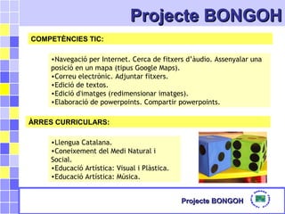 Projecte BONGOHProjecte BONGOH
Projecte BONGOHProjecte BONGOH
COMPETÈNCIES TIC:
•Navegació per Internet. Cerca de fitxers d’àudio. Assenyalar una
posició en un mapa (tipus Google Maps).
•Correu electrònic. Adjuntar fitxers.
•Edició de textos.
•Edició d'imatges (redimensionar imatges).
•Elaboració de powerpoints. Compartir powerpoints.
ÀRRES CURRICULARS:
•Llengua Catalana.
•Coneixement del Medi Natural i
Social.
•Educació Artística: Visual i Plàstica.
•Educació Artística: Música.
 