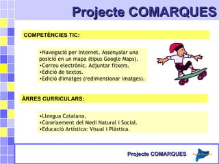 Projecte COMARQUESProjecte COMARQUES
COMPETÈNCIES TIC:
•Navegació per Internet. Assenyalar una
posició en un mapa (tipus Google Maps).
•Correu electrònic. Adjuntar fitxers.
•Edició de textos.
•Edició d'imatges (redimensionar imatges).
ÀRRES CURRICULARS:
•Llengua Catalana.
•Coneixement del Medi Natural i Social.
•Educació Artística: Visual i Plàstica.
Projecte COMARQUESProjecte COMARQUES
 