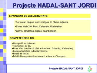 Projecte NADAL-SANT JORDIProjecte NADAL-SANT JORDI
Projecte NADAL-SANT JORDIProjecte NADAL-SANT JORDI
ENVIAMENT DE LES ACTIVITATS:
•Formulari pàgina web: imatges i/o fitxers adjunts.
•Eines Web 2.0: Bloc, Calaméo, Wallwisher.
•Correu electrònic amb el coordinador.
COMPETÈNCIES TIC:
•Navegació per Internet.
•Tractament de so.
•Eines Web 2.0 (Gestió bàsica d’un bloc, Calaméo, Wallwisher).
•Correu electrònic (adjuntar fitxers).
•Edició de textos.
•Edició d'imatges (redimensionar i animació d’imatges).
 