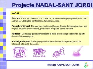 Projecte NADAL-SANT JORDIProjecte NADAL-SANT JORDI
Projecte NADAL-SANT JORDIProjecte NADAL-SANT JORDI
NADAL:
Postals: Cada escola envia una postal de cadascun dels grups participants, que
podran ser utilitzades per felicitar a familiars i amics.
Pessebre Virtual: Els alumnes realitzen diferents figures del pessebre que, una
vegada situades als escenaris, podran ser mogudes per la pantalla.
Nadales: Cada grup participant elabora la lletra d’una cançó nadalenca a partir
d’una música coneguda.
Missatge de pau: Cada grup participant escriu un missatge de pau i/o de
felicitació a la resta d’escoles.
 