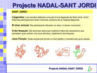 Projecte NADAL-SANT JORDIProjecte NADAL-SANT JORDI
Projecte NADAL-SANT JORDIProjecte NADAL-SANT JORDI
SANT JORDI:
Llegendes: Les escoles elaboren una part d’una llegenda de Sant Jordi. Unint
totes les participacions tenim diverses versions de la mateixa llegenda.
El drac animat: Els participants dibuixen un drac i li donen moviment.
A les fosques: Els alumnes descriuen oralment totes les sensacions que
perceben quan entren a la cova del drac, totalment a les fosques.
Jocs Florals: Cada escola pot enviar un text (poètic o narratiu) per grup classe.
 