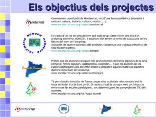 Els projectes de la FundacióEls projectes de la FundacióEls objectius dels projectesEls objectius dels projectes
Coneixement aprofundit de Montserrat, vist d’una forma polièdrica (monestir i
santuari, natura, història, cultura, música, ...).
www.escolacristiana.org/xarsec/montserrat
Es tracta d’un joc de simulació en què cada grup-classe viu en una illa d'un
arxipèlag anomenat BONGOH, i aquestes illes tenen la forma de cadascuna de les
lletres del nom de l'arxipèlag.
Acabades les quatre activitats del projecte, s'organitza una trobada presencial de
tots els participants.
www.escolacristiana.org/xarsec/bongoh
Pretén que els alumnes coneguin més profundament diferents aspectes de la seva
comarca: festes populars, gastronomia, llegendes... i que els alumnes de les
escoles participants del projecte arribin a descobrir aquests mateixos aspectes
d'altres comarques de Catalunya.
www.escolacristiana.org/xarsec/comarques
Té per objectiu treballar de forma cooperativa activitats relacionades amb la
festa de Nadal i la de Sant Jordi. El resultat final és un espai web col.laboratiu
entre totes les escoles participants, tot desenvolupant les competències TIC dels
alumnes.
www.escolacristiana.org/tic/nadal-stjordi
 