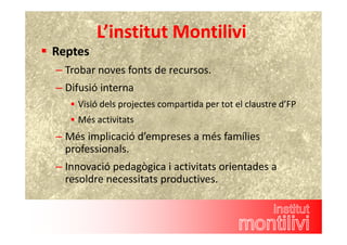 L’institut Montilivi 
 Reptes 
– Trobar noves fonts de recursos. 
– Difusió interna 
 Visió dels projectes compartida per tot el claustre d’FP 
 Més activitats 
– Més implicació d’empreses a més famílies 
professionals. 
– Innovació pedagògica i activitats orientades a 
resoldre necessitats productives. 
 