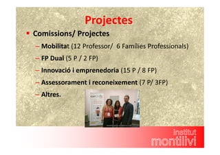 Projectes 
 Comissions/ Projectes 
– Mobilitat (12 Professor/ 6 Famílies Professionals) 
– FP Dual (5 P / 2 FP) 
– Innovació i emprenedoria (15 P / 8 FP) 
– Assessorament i reconeixement (7 P/ 3FP) 
– Altres. 
 