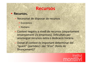 Recursos 
 Recursos. 
– Necessitat de disposar de recursos 
 Econòmics 
 Humans 
– Context negatiu a nivell de recursos (departament 
ensenyament i/o empreses). Dificultats per 
aconseguir recursos extra o dedicació horària. 
– Donat el context és important determinar del 
“quant” (partides) i del “d’on” (fonts de 
finançament)? 
 
