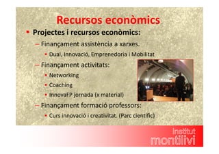Recursos econòmics 
 Projectes i recursos econòmics: 
– Finançament assistència a xarxes. 
 Dual, Innovació, Emprenedoria i Mobilitat 
– Finançament activitats: 
 Networking 
 Coaching 
 InnovaFP jornada (x material) 
– Finançament formació professors: 
 Curs innovació i creativitat. (Parc científic) 
 