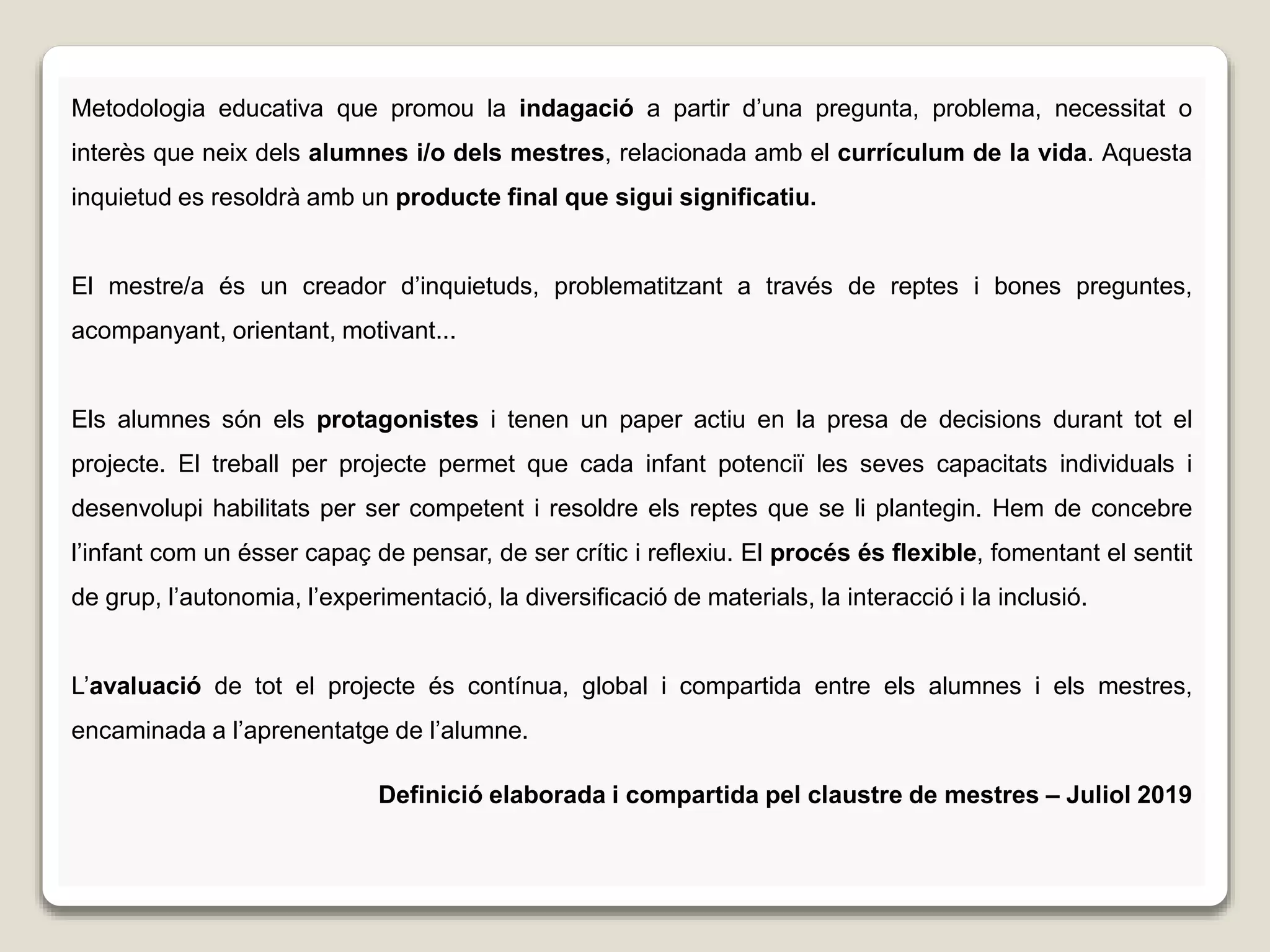 Metodologia educativa que promou la indagació a partir d’una pregunta, problema, necessitat o
interès que neix dels alumnes i/o dels mestres, relacionada amb el currículum de la vida. Aquesta
inquietud es resoldrà amb un producte final que sigui significatiu.
El mestre/a és un creador d’inquietuds, problematitzant a través de reptes i bones preguntes,
acompanyant, orientant, motivant...
Els alumnes són els protagonistes i tenen un paper actiu en la presa de decisions durant tot el
projecte. El treball per projecte permet que cada infant potenciï les seves capacitats individuals i
desenvolupi habilitats per ser competent i resoldre els reptes que se li plantegin. Hem de concebre
l’infant com un ésser capaç de pensar, de ser crític i reflexiu. El procés és flexible, fomentant el sentit
de grup, l’autonomia, l’experimentació, la diversificació de materials, la interacció i la inclusió.
L’avaluació de tot el projecte és contínua, global i compartida entre els alumnes i els mestres,
encaminada a l’aprenentatge de l’alumne.
Definició elaborada i compartida pel claustre de mestres – Juliol 2019
 