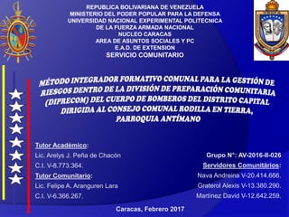 REPUBLICA BOLIVARIANA DE VENEZUELA
MINISTERIO DEL PODER POPULAR PARA LA DEFENSA
UNIVERSIDAD NACIONAL EXPERIMENTAL POLITECNICA
DE LA FUERZA ARMADA NACIONAL
NUCLEO CARACAS
AREA DE ASUNTOS SOCIALES Y PC
E.A.D. DE EXTENSION
SERVICIO COMUNITARIO
Grupo N°: AV-2016-II-026
Servidores Comunitários:
Nava Andreina V-20.414.666.
Graterol Alexis V-13.380.290.
Martínez David V-12.642.259.
Tutor Académico:
Lic. Arelys J. Peña de Chacón
C.I. V-8.773.364.
Tutor Comunitario:
Lic. Felipe A. Aranguren Lara
C.I. V-6.366.267.
Caracas, Febrero 2017
 