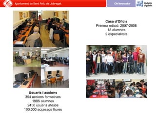 Casa d’Oficis Primera edició: 2007-2008 18 alumnes 2 especialitats Usuaris i accions 354 accions formatives 1986 alumnes 2...