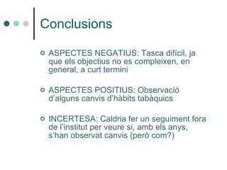 Conclusions   ASPECTES NEGATIUS: Tasca difícil, ja que els objectius no es compleixen, en general, a curt termini ASPECTES POSITIUS: Observació d’alguns canvis d’hàbits tabàquics INCERTESA: Caldria fer un seguiment fora de l’institut per veure si, amb els anys, s’han observat canvis (però com?)   