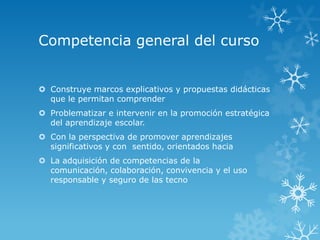 Competencia general del curso


 Construye marcos explicativos y propuestas didácticas
  que le permitan comprender
 Problematizar e intervenir en la promoción estratégica
  del aprendizaje escolar.
 Con la perspectiva de promover aprendizajes
  significativos y con sentido, orientados hacia
 La adquisición de competencias de la
  comunicación, colaboración, convivencia y el uso
  responsable y seguro de las tecno
 