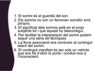 1. El somni és el guardià del son. 2. Els somnis no són un fenomen somàtic sinó psíquic. 3. El significat dels somnis està en el propi subjecte tot i que aquest ho desconegui. 4. Per facilitar la interpretació del somni podem seguir una sèrie de tècniques. 5. La lliure associació ens condueix al contingut latent del somni. 6. El contingut manifest és tan sols un vehicle que ens ha d’obrir la porta i conduir-nos a l’inconscient. 