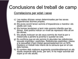 Correlacions per edat i sexe Les restes diürnes venen determinades per les seves experiències diürnes pròpies.  Els joves sovint tenen somnis d’impaciència o mandra i els adults són nuls. Els homes tendeixen a tenir més somnis infantils que les dones. Això podria indicar un nivell de repressió més alt en les dones. Els adults inclouen en els seus somnis de mort la por o melancolia a perdre la joventut o quedar-se sols. Es confirma que en els somnis hi abunden les referències sexuals implícites i explícites. Referències explícites i clares a la sexualitat n’hem trobat aproximadament en un 50%. Destaca un treball més intens de la censura que en el cas dels homes. El nombre dels malsons augmenta considerablement en els adults respecte dels joves, per tant, hi ha major activitat del súper jo en els adults.   Conclusions del treball de camp 