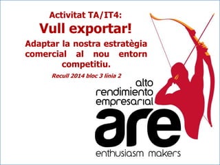 Activitat TA/IT4:

Vull exportar!
Adaptar la nostra estratègia
comercial al nou entorn
competitiu.
Recull 2014 bloc 3 línia 2

 