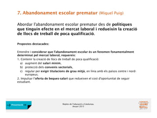 Reptes de l’educació a Catalunya.
Anuari 2015
Presentació FJB
7. Abandonament escolar prematur (Miquel Puig)
Abordar l'abandonament escolar prematur des de polítiques
que tinguin efecte en el mercat laboral i redueixin la creació
de llocs de treball de poca qualificació.
Propostes destacades:
Entendre i considerar que l'abandonament escolar és un fenomen fonamentalment
determinat pel mercat laboral, requereix:
1. Contenir la creació de llocs de treball de poca qualificació:
a) augment del salari mínim,
b) protecció dels convenis sectorials,
c) regular per exigir titulacions de grau mitjà, en línia amb els països centre i nord-
europeus.
2. Impulsar l’oferta de beques-salari que redueixen el cost d'oportunitat de seguir
estudiant.
 