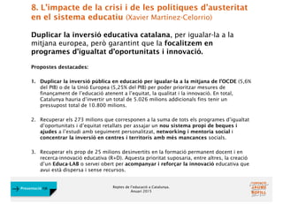 Reptes de l’educació a Catalunya.
Anuari 2015
Presentació FJB
8. L’impacte de la crisi i de les polítiques d’austeritat
en el sistema educatiu (Xavier Martínez-Celorrio)
Duplicar la inversió educativa catalana, per igualar-la a la
mitjana europea, però garantint que la focalitzem en
programes d’igualtat d’oportunitats i innovació.
Propostes destacades:
1. Duplicar la inversió pública en educació per igualar-la a la mitjana de l’OCDE (5,6%
del PIB) o de la Unió Europea (5,25% del PIB) per poder prioritzar mesures de
finançament de l’educació atenent a l’equitat, la qualitat i la innovació. En total,
Catalunya hauria d’invertir un total de 5.026 milions addicionals fins tenir un
pressupost total de 10.800 milions.
2. Recuperar els 273 milions que corresponen a la suma de tots els programes d’igualtat
d’oportunitats i d’equitat retallats per assajar un nou sistema propi de beques i
ajudes a l’estudi amb seguiment personalitzat, networking i mentoria social i
concentrar la inversió en centres i territoris amb més mancances socials.
3. Recuperar els prop de 25 milions desinvertits en la formació permanent docent i en
recerca-innovació educativa (R+D). Aquesta prioritat suposaria, entre altres, la creació
d’un Educa-LAB o servei obert per acompanyar i reforçar la innovació educativa que
avui està dispersa i sense recursos.
 