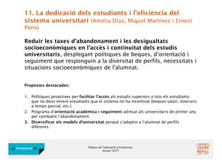 Reptes de l’educació a Catalunya.
Anuari 2015
Presentació FJB
11. La dedicació dels estudiants i l’eficiència del
sistema universitari (Amelia Díaz, Miquel Martínez i Ernest
Pons)
Reduir les taxes d’abandonament i les desigualtats
socioeconòmiques en l’accés i continuïtat dels estudis
universitaris, desplegant polítiques de beques, d’orientació i
seguiment que responguin a la diversitat de perfils, necessitats i
situacions socioeconòmiques de l'alumnat.
Propostes destacades:
1. Polítiques proactives per facilitar l’accés als estudis superiors a tots els estudiants
que no deixi enrere estudiants que el sistema no ha incentivat (beques-salari, itineraris
a temps parcial, etc.).
2. Programa d’orientació acadèmica i seguiment adreçat als universitaris de primer any
per combatre l’abandonament.
3. Diversificar els models d’universitat perquè s’adaptin a l’alumnat de perfils
diferents.
 