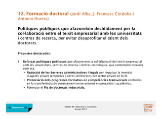 Reptes de l’educació a Catalunya.
Anuari 2015
Presentació FJB
12. Formació doctoral (Jordi Alba, J. Francesc Córdoba i
Antonio Huerta)
Polítiques públiques que afavoreixin decididament per la
col·laboració entre el teixit empresarial amb les universitats
i centres de recerca, per evitar desaprofitar el talent dels
doctorats.
Propostes destacades:
1. Reforçar polítiques públiques que afavoreixen la col·laboració del teixit empresarial
amb les universitats, centres de recerca i centres tecnològics, que contemplin mesures
com ara:
• Reducció de les barreres administratives i legals per impulsar la inversió
d’agents privats (empreses i altres institucions del sector privat) en R+D.
• Potenciació dels programes formatius en competències transversals centrades
en la transferència de coneixement entre entorns empresarials i acadèmics.
• Potenciar el Pla de doctorats industrials.
 