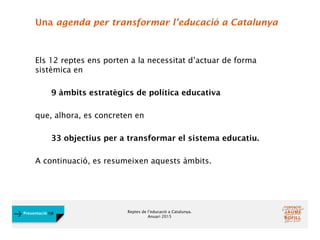 Reptes de l’educació a Catalunya.
Anuari 2015
Presentació FJB
Una agenda per transformar l’educació a Catalunya
Els 12 reptes ens porten a la necessitat d’actuar de forma
sistèmica en
9 àmbits estratègics de política educativa
que, alhora, es concreten en
33 objectius per a transformar el sistema educatiu.
A continuació, es resumeixen aquests àmbits.
 