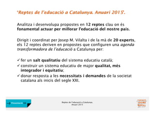 Reptes de l’educació a Catalunya.
Anuari 2015
Presentació FJB
‘Reptes de l’educació a Catalunya. Anuari 2015’.
Analitza i desenvolupa propostes en 12 reptes clau on és
fonamental actuar per millorar l’educació del nostre país.
Dirigit i coordinat per Josep M. Vilalta i de la mà de 20 experts,
els 12 reptes deriven en propostes que configuren una agenda
transformadora de l’educació a Catalunya per:
 fer un salt qualitatiu del sistema educatiu català;
 construir un sistema educatiu de major qualitat, més
integrador i equitatiu;
 donar resposta a les necessitats i demandes de la societat
catalana als inicis del segle XXI.
 