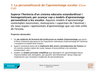 Reptes de l’educació a Catalunya.
Anuari 2015
Presentació FJB
1. La personalització de l’aprenentatge escolar (Cèsar
Coll)
Superar l'herència d'un sistema educatiu estandarditzat i
homogeneïtzant, per avançar cap a models d'aprenentatge
personalitzat a les escoles. Aquests models d’aprenentatge
contemplen necessitats, motivacions i capacitats de l'alumnat i
els nous espais i oportunitats d'aprenentatge que van més enllà
de l'escola.
Propostes destacades:
1. Un pla ambiciós de formació del professorat en models d’aprenentatge que posin
el focus d’atenció educativa en les trajectòries individuals d’aprenentatge de l’alumnat
i incorporin el treball amb l’entorn.
2. Suport i promoció activa de la implicació dels actors socioeducatius de l’entorn en
els centres escolars (plans de ciutat; beques d’accessibilitat a les activitats
extraescolars; etc.).
3. Establir un model curricular simplificat que distingeixi els aprenentatges bàsics
imprescindibles dels desitjables, per garantir allò fonamental i deixar espai per
modulacions que incorporin exigències de personalització.
 