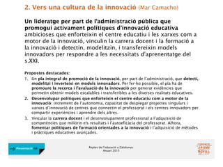 Reptes de l’educació a Catalunya.
Anuari 2015
Presentació FJB
2. Vers una cultura de la innovació (Mar Camacho)
Un lideratge per part de l'administració pública que
promogui activament polítiques d'innovació educativa
ambicioses que enforteixin el centre educatiu i les xarxes com a
motor de la innovació, vinculin la carrera docent i la formació a
la innovació i detectin, modelitzin, i transfereixin models
innovadors per respondre a les necessitats d'aprenentatge del
s.XXI.
Propostes destacades:
1. Un pla integral de promoció de la innovació, per part de l’administració, que detecti,
modelitzi i inverteixi en models innovadors. Per fer-ho possible, el pla ha de
promoure la recerca i l’avaluació de la innovació per generar evidències que
permetin obtenir models escalables i transferibles a les diverses realitats educatives.
2. Desenvolupar polítiques que enforteixin el centre educatiu com a motor de la
innovació: increment de l’autonomia, capacitat de desplegar projectes singulars i
xarxes d’innovació de centres que connectin el professorat i els centres innovadors per
compartir experiències i aprendre dels altres.
3. Vincular la carrera docent i el desenvolupament professional a l’adquisició de
competències que millorin els resultats i l’autoeficàcia del professorat. Alhora,
fomentar polítiques de formació orientades a la innovació i l’adquisició de mètodes
i pràctiques educatives avançades.
 