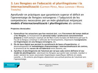 Reptes de l’educació a Catalunya.
Anuari 2015
Presentació FJB
3. Les llengües en l'educació: el plurilingüisme i la
internacionalització (Carmen Pérez, Neus Lorenzo i Mireia
Trenchs)
Aprofundir en pràctiques que garanteixin superar el dèficit en
l'aprenentatge de llengües estrangeres i l’adquisició de les
competències necessàries per un món globalitzat mitjançant
models d'internacionalització i plurilingüisme als centres.
Propostes destacades:
1. Generalitzar les actuacions que han mostrat èxit, com l’increment del temps dedicat
a les llengües, la incorporació de personal nadiu i professorat convenientment
preparat a nivell avançat o avançat alt del Marc Comú Europeu de Referència pel que fa
l'ús de la llengua a ensenyar (i vehicular de l'ensenyament), impartació d’assignatures
no lingüístiques en una llengua estrangera, etc.
2. Pla de base digital que permeti la socialització de bancs d’experiències, el
desenvolupament de metodologies d’aprenentatge i internacionalització als centres,
la promoció de les xarxes de col·laboració entre docents, etc.
3. Aprofitar el plurilingüisme de l’alumnat per tal que cada centre defineixi el seu
model de plurilingüisme: valoritzant les llengües que parlen (per exemple, mandarí o
àrab) i atenent les seves necessitats lingüístiques específiques (dèficits en català,
castellà,...). Els entorns plurilingües afavoreixen una actitud positiva de l’alumnat vers
l’aprenentatge.
 