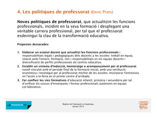Reptes de l’educació a Catalunya.
Anuari 2015
Presentació FJB
4. Les polítiques de professorat (Enric Prats)
Noves polítiques de professorat, que actualitzin les funcions
professionals, incidint en la seva formació i desplegant una
veritable carrera professional, per tal que el professorat
esdevingui la clau de la transformació educativa.
Propostes destacades:
1. Elaborar un estatut docent que actualitzi les funcions professionals i
responsabilitats legals i pedagògiques dels docents a les escoles: treball en equip,
relació amb l’entorn, formació, rols i responsabilitats en els equips docents i
diversificació de perfils professionals als centres educatius.
2. Establir un sistema d’inducció, mentoratge o acompanyament per al professorat
novell vinculat amb el període final de la formació inicial, amb una retribució
econòmica i reconegut per al professorat mentor de les escoles. Incorporar l'entrevista
en l'accés a la feina en el primer centre d’arribada.
3. Fer confluir les vies formatives d’educació infantil, primària i secundària per tal
d’unificar els cossos d'ensenyants i formar professionals autònoms en equips
col·laboratius.
 